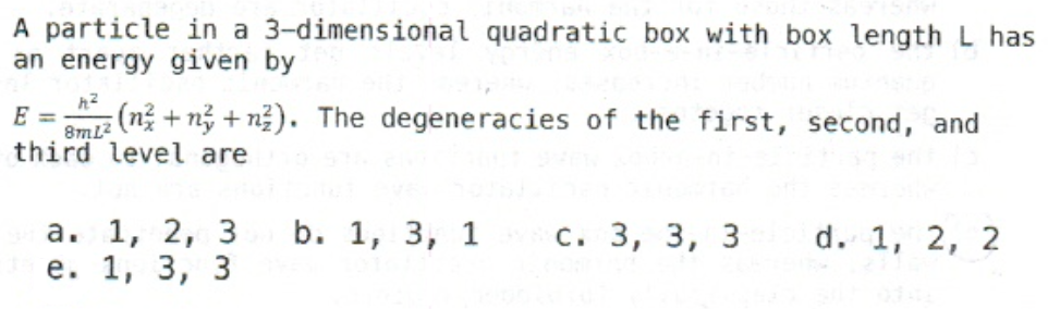 A particle in a 3-dimensional quadratic box with box length L has
an energy given by
h²
E = (n+n+n). The degeneracies of the first, second, and
8mL²
third level are
a.
e.
1, 2, 3
1, 3, 3
b. 1, 3, 1
c. 3, 3, 3
d. 1, 2, 2