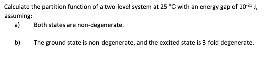 Calculate the partition function of a two-level system at 25 °C with an energy gap of 10-2¹ J,
assuming:
a)
Both states are non-degenerate.
b)
The ground state is non-degenerate, and the excited state is 3-fold degenerate.