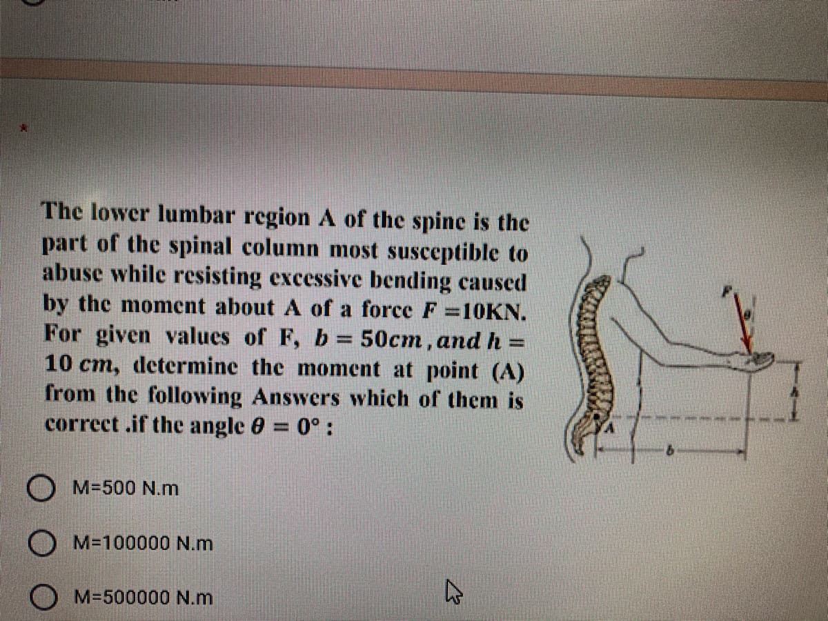 The lower lumbar region A of the spine is the
part of the spinal column most susceptible to
abuse while resisting excessive bending caused
by the moment about A of a force F=10KN.
For given values of F, b = 50cm, and h =
10 cm, determine the moment at point (A)
from the following Answers which of them is
correct .if the angle 0 = 0° :
O M=500 N.m
O M-100000 N.m
O M=500000 N.m

