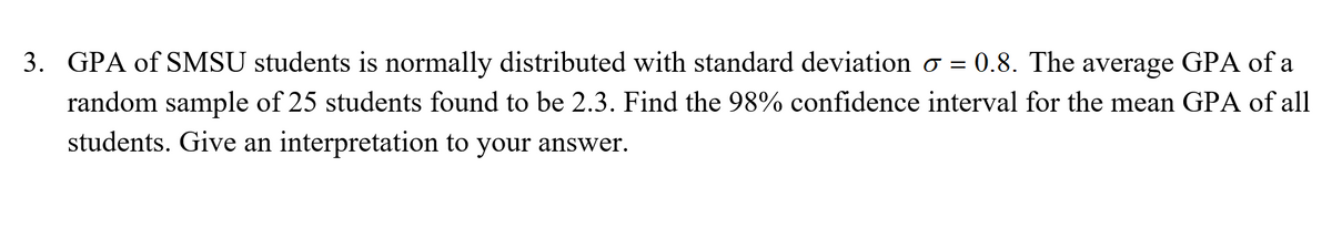 3. GPA of SMSU students is normally distributed with standard deviation o = 0.8. The average GPA of a
random sample of 25 students found to be 2.3. Find the 98% confidence interval for the mean GPA of all
students. Give an interpretation to your answer.

