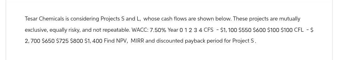 Tesar Chemicals is considering Projects S and L, whose cash flows are shown below. These projects are mutually
exclusive, equally risky, and not repeatable. WACC: 7.50% Year 0 1 2 3 4 CFS $1,100 $550 $600 $100 $100 CFL - $
2,700 $650 $725 $800 $1,400 Find NPV, MIRR and discounted payback period for Project S.