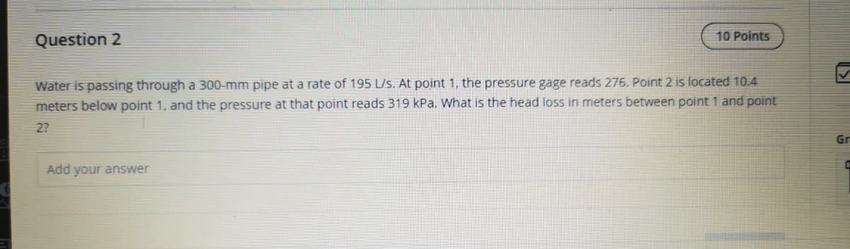 Question 2
10 Points
Water is passing through a 300-mm pipe at a rate of 195 L/s. At point 1, the pressure gage reads 276. Point 2 is located 10.4
meters below point 1, and the pressure at that point reads 319 kPa. What is the head loss in meters between point 1 and point
2?
Add your answer
+
Gr