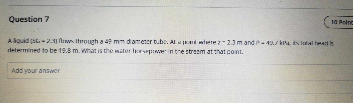 Question 7
A liquid (SG = 2.3) flows through a 49-mm diameter tube. At a point where z = 2.3 m and P = 49.7 kPa, its total head is
determined to be 19.8 m. What is the water horsepower in the stream at that point.
Add your answer
10 Point