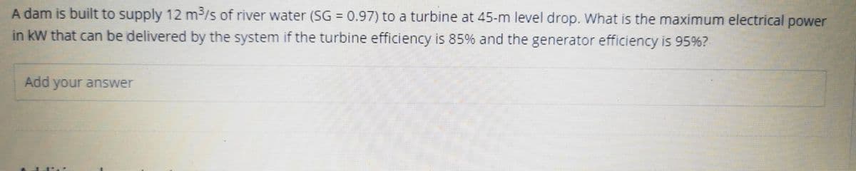 A dam is built to supply 12 m³/s of river water (SG = 0.97) to a turbine at 45-m level drop. What is the maximum electrical power
in kW that can be delivered by the system if the turbine efficiency is 85% and the generator efficiency is 95%?
Add your answer