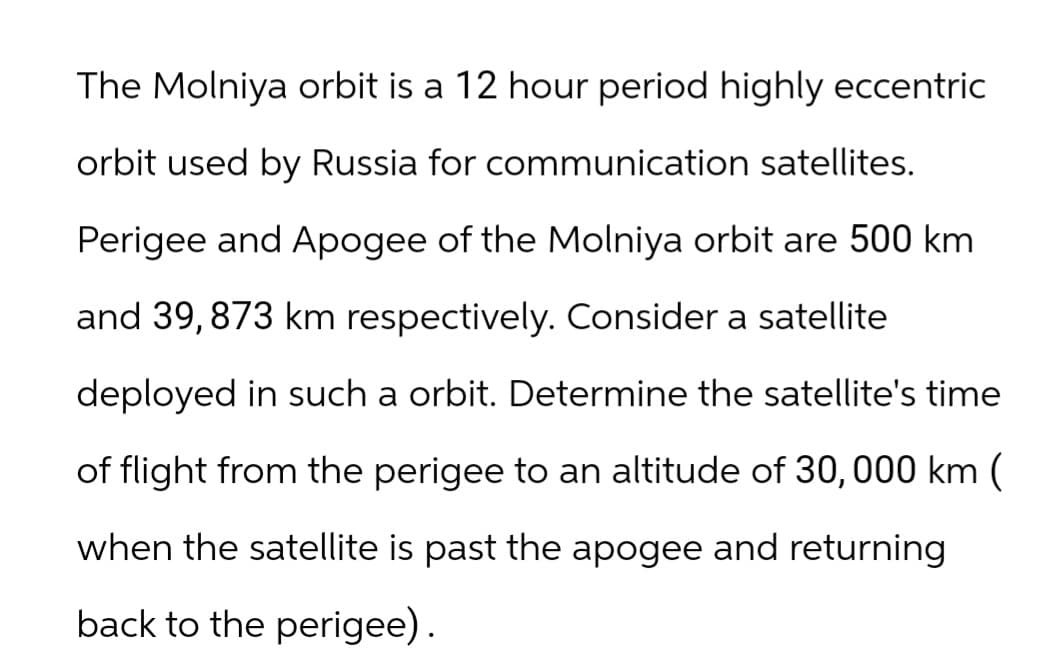 The Molniya orbit is a 12 hour period highly eccentric
orbit used by Russia for communication satellites.
Perigee and Apogee of the Molniya orbit are 500 km
and 39, 873 km respectively. Consider a satellite
deployed in such a orbit. Determine the satellite's time
of flight from the perigee to an altitude of 30, 000 km (
when the satellite is past the apogee and returning
back to the perigee).