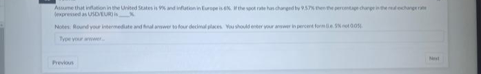 Assume that inflation in the United States is 9% and inflation in Europe is 6%. If the spot rate has changed by 9.57% then the percentage change in the real exchange rate
(expressed as USD/EUR) is
Notes: Round your intermediate and final answer to four decimal places. You should enter your answer in percent form (Le 5% not 0.05).
Type your answer..
Previous
Next
