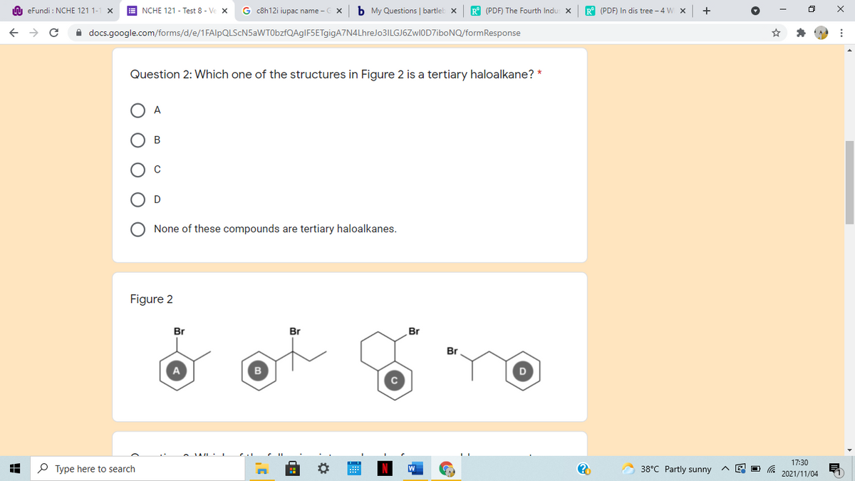 n eFundi : NCHE 121 1-
NCHE 121 - Test 8 - Ve x
G c8h12i iupac name - C X
b My Questions | bartleb x
R° (PDF) The Fourth Indu: X
R° (PDF) In dis tree - 4 W x
A docs.google.com/forms/d/e/1FAlpQLScN5aWT0bzfQAgIF5ETgigA7N4LhreJo3ILGJ6Zwl0D7iboNQ/formResponse
Question 2: Which one of the structures in Figure 2 is a tertiary haloalkane? *
A
None of these compounds are tertiary haloalkanes.
Figure 2
Br
Br
Br
Br
17:30
P Type here to search
38°C Partly sunny
2021/11/04
