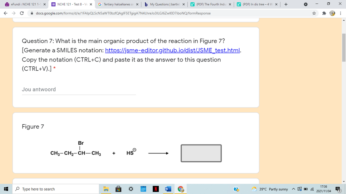n eFundi : NCHE 121 1-
NCHE 121 - Test 8 - Ve X
G Tertiary haloalkanes or X
b My Questions | bartleb x
R° (PDF) The Fourth Indu: X
R° (PDF) In dis tree - 4 W x
A docs.google.com/forms/d/e/1FAlpQLScN5aWT0bzfQAgIF5ETgigA7N4LhreJo3ILGJ6ZwI0D7iboNQ/formResponse
Question 7: What is the main organic product of the reaction in Figure 7?
[Generate a SMILES notation: https://jsme-editor.github.io/dist/JSME_test.html.
Copy the notation (CTRL+C) and paste it as the answer to this question
(CTRL+V).] *
Jou antwoord
Figure 7
Br
CH3- CH2- CH– CH3
17:36
P Type here to search
39°C Partly sunny
2021/11/04
+
