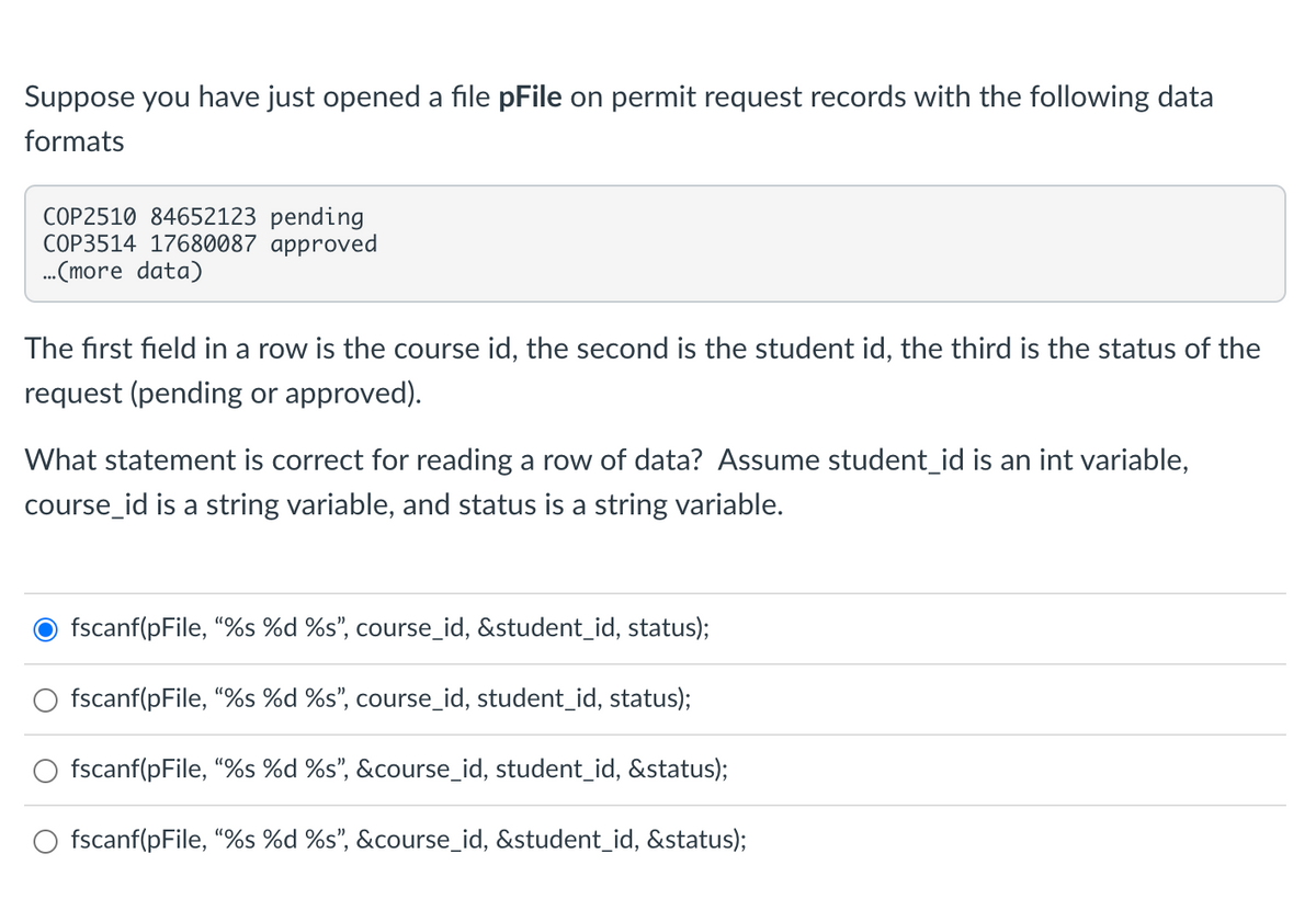 Suppose you have just opened a file pFile on permit request records with the following data
formats
COP2510 84652123 pending
COP3514 17680087 approved
...(more data)
The first field in a row is the course id, the second is the student id, the third is the status of the
request (pending or approved).
What statement is correct for reading a row of data? Assume student_id is an int variable,
course_id is a string variable, and status is a string variable.
fscanf(pFile, "%s %d %s", course_id, &student_id, status);
fscanf(pFile, "%s %d %s", course_id, student_id, status);
fscanf(pFile, "%s %d %s", &course_id, student_id, &status);
O fscanf(pFile, "%s %d %s", &course_id, &student_id, &status);