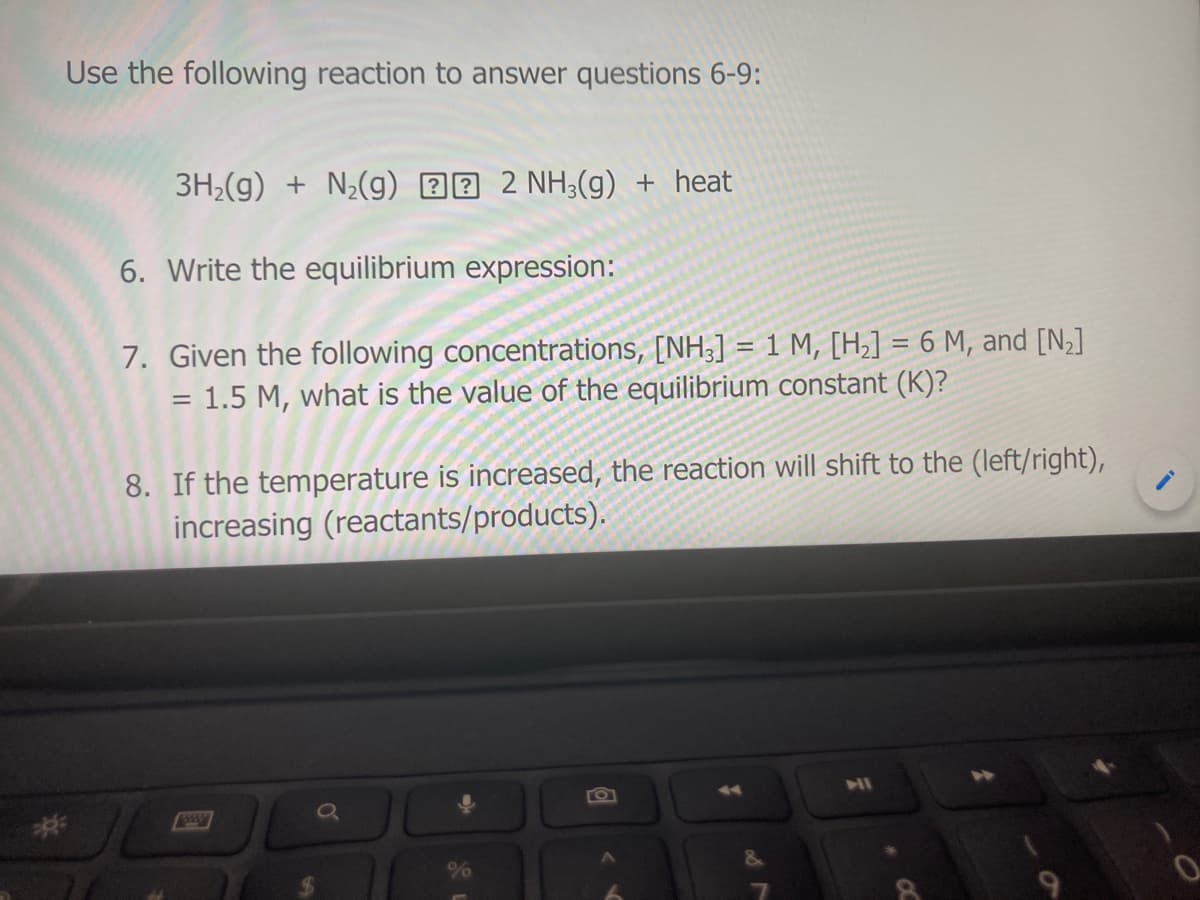 Use the following reaction to answer questions 6-9:
3H2(g) + N½(g) 22 2 NH3(g) + heat
6. Write the equilibrium expression:
7. Given the following concentrations, [NH;] = 1 M, [H,] = 6 M, and [N;]
= 1.5 M, what is the value of the equilibrium constant (K)?
8. If the temperature is increased, the reaction will shift to the (left/right),
increasing (reactants/products).
2:
