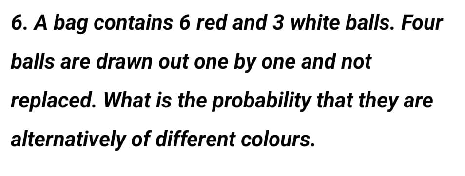 6. A bag contains 6 red and 3 white balls. Four
balls are drawn out one by one and not
replaced. What is the probability that they are
alternatively of different colours.
