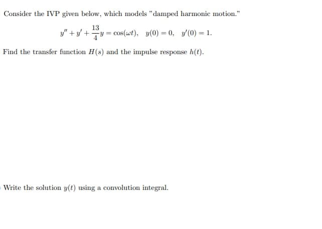 Consider the IVP given below, which models "damped harmonic motion."
13
y" + y +y = cos(wt), y(0) = 0, y'(0) = 1.
Find the transfer function H(s) and the impulse response h(t).
Write the solution y(t) using a convolution integral.
