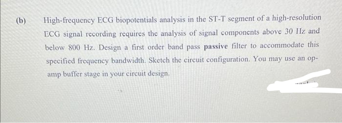 (b)
High-frequency ECG biopotentials analysis in the ST-T segment of a high-resolution
ECG signal recording requires the analysis of signal components above 30 Ilz and
below 800 Hz. Design a first order band pass passive filter to accommodate this
specified frequency bandwidth. Sketch the circuit configuration. You may use an op-
amp buffer stage in your circuit design.

