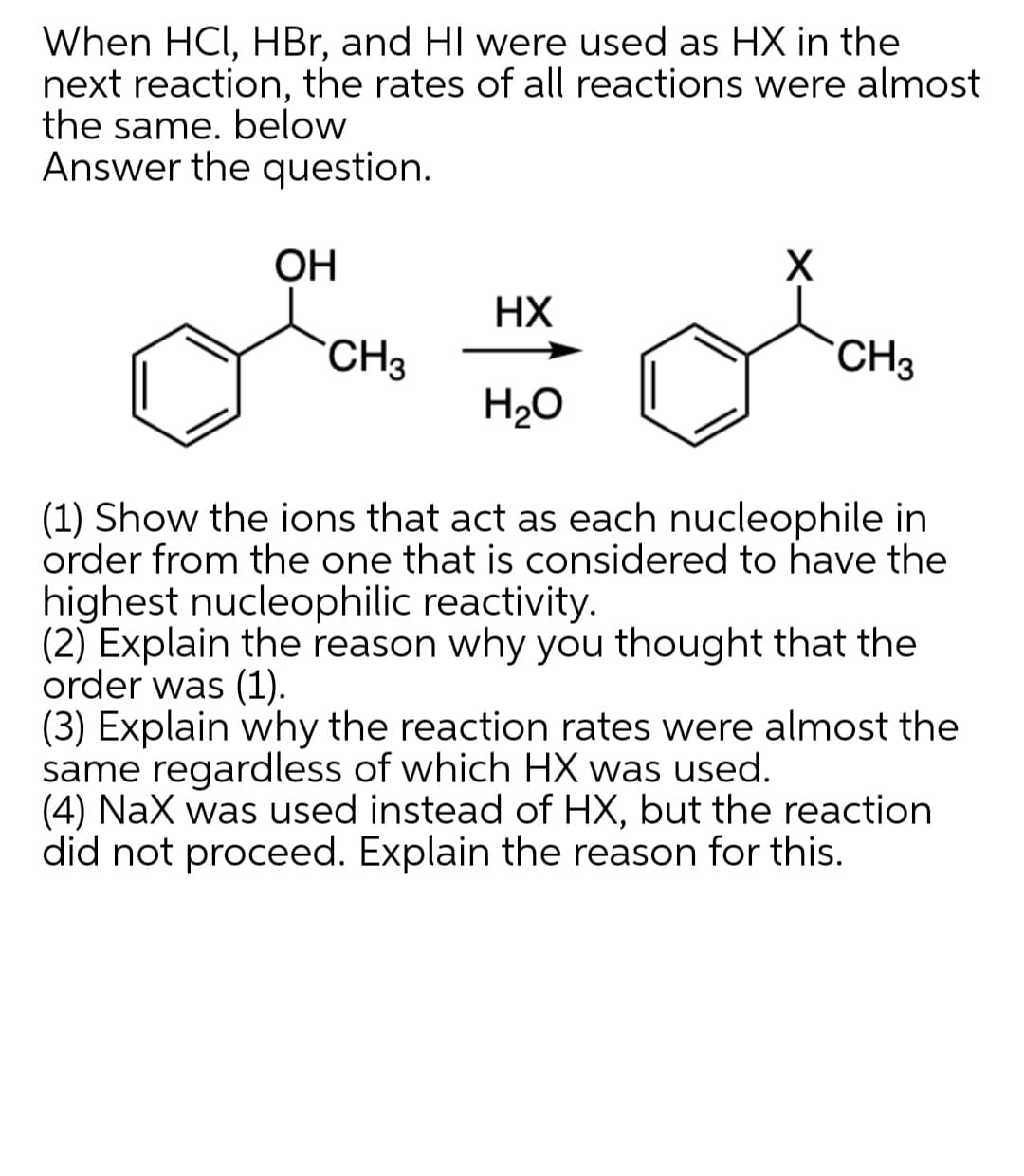 When HCI, HBr, and HI were used as HX in the
next reaction, the rates of all reactions were almost
the same. below
Answer the question.
OH
HX
CH3
CH3
H2O
(1) Show the ions that act as each nucleophile in
order from the one that is considered to have the
highest nucleophilic reactivity.
(2) Explain the reason why you thought that the
order was (1).
(3) Explain why the reaction rates were almost the
same regardless of which HX was used.
(4) Nax was used instead of HX, but the reaction
did not proceed. Explain the reason for this.
