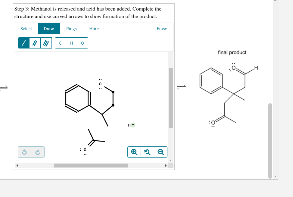 Step 3: Methanol is released and acid has been added. Complete the
structure and use curved arrows to show formation of the product.
Select
Draw
Rings
More
Erase
H
final product
H +
: :
