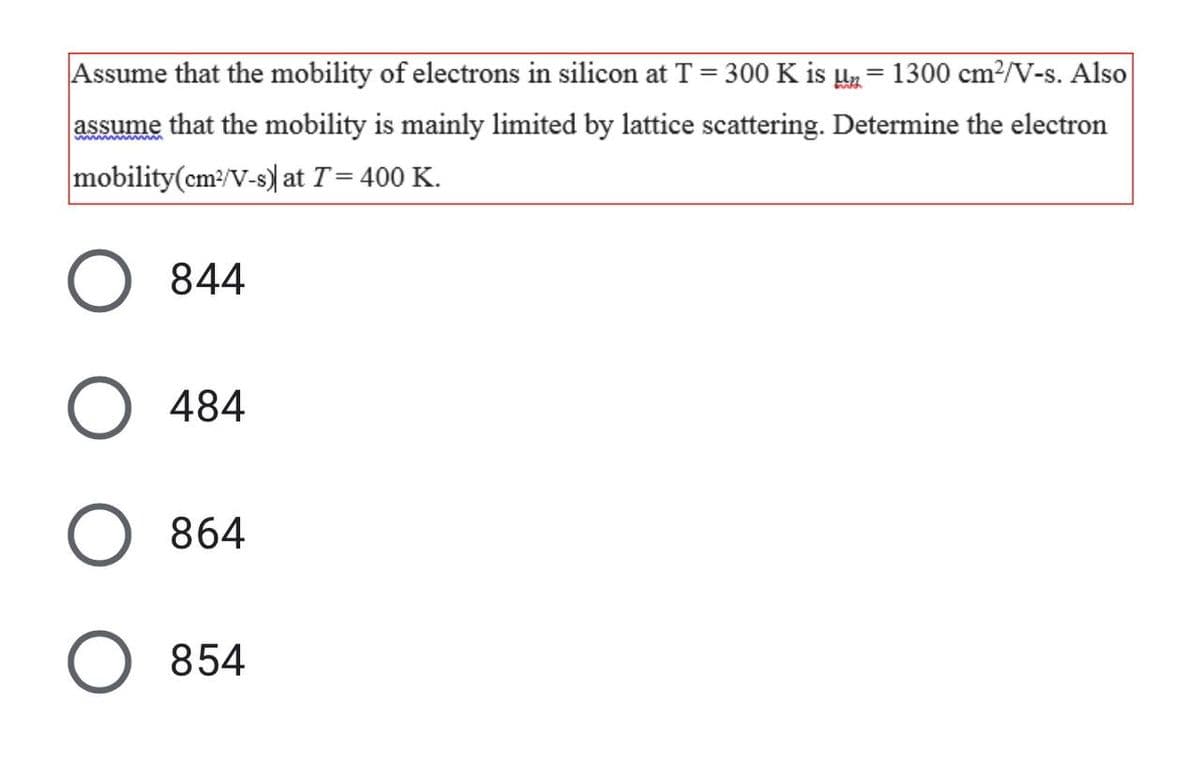 Assume that the mobility of electrons in silicon at T = 300 K is µz = 1300 cm²/V-s. Also
%3D
assume that the mobility is mainly limited by lattice scattering. Determine the electron
ww mww
mobility(cm:/V-s) at T= 400 K.
844
484
864
854
