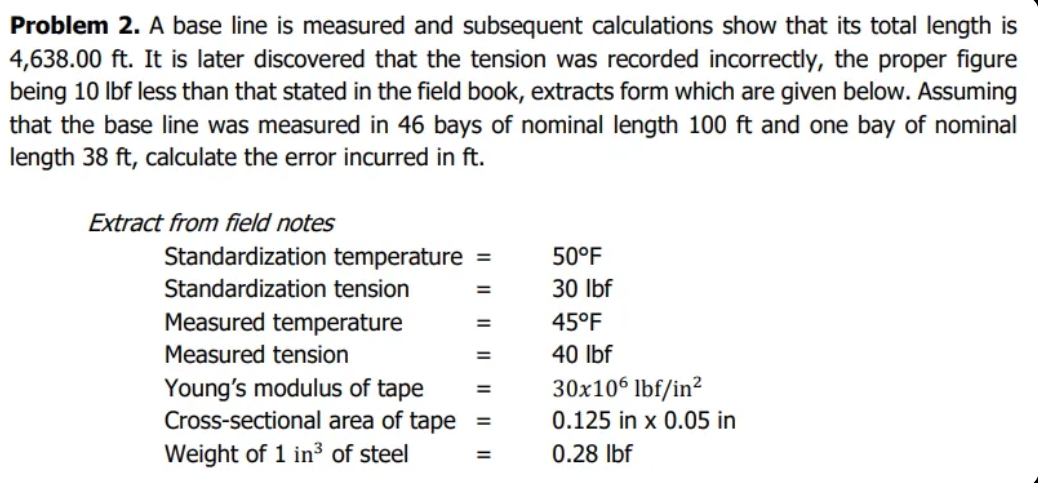 Problem 2. A base line is measured and subsequent calculations show that its total length is
4,638.00 ft. It is later discovered that the tension was recorded incorrectly, the proper figure
being 10 lbf less than that stated in the field book, extracts form which are given below. Assuming
that the base line was measured in 46 bays of nominal length 100 ft and one bay of nominal
length 38 ft, calculate the error incurred in ft.
Extract from field notes
Standardization temperature
Standardization tension
Measured temperature
Measured tension
Young's modulus of tape
Cross-sectional area of tape
Weight of 1 in³ of steel
=
=
=
50°F
30 lbf
45°F
40 lbf
30x106 lbf/in²
0.125 in x 0.05 in
0.28 lbf