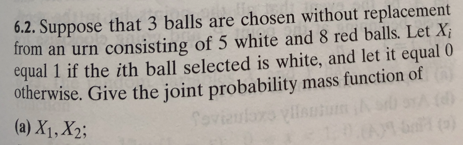 6.2. Suppose that 3 balls are chosen without replacement
from an urn consisting of 5 white and 8 red balls. Let Xi
equal 1 if the ith ball selected is white, and let it equal 0
otherwise. Give the joint probability mass function of
ns cxeueS
(A)S
(a) X1, X2;
