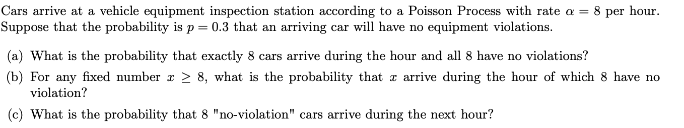 Cars arrive at a vehicle equipment inspection station according to a Poisson Process with rate a = 8 per hour
Suppose that the probability is p 0.3 that an arriving car will have no equipment violations
(a) What is the probability that exactly 8 cars arrive during the hour and all 8 have no violations?
(b) For any fixed number x > 8, what is the probability that x arrive during the hour of which 8 have no
violation?
(c) What is the probability that 8 "no-violation" cars arrive during the next hour?

