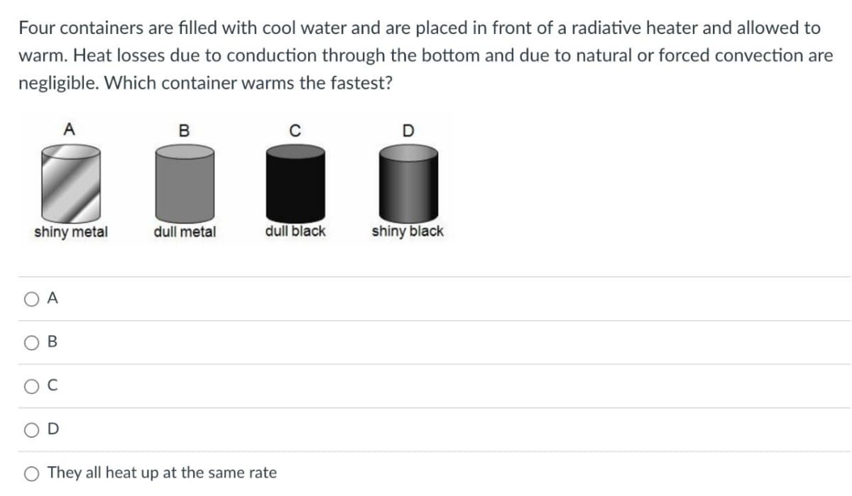 Four containers are filled with cool water and are placed in front of a radiative heater and allowed to
warm. Heat losses due to conduction through the bottom and due to natural or forced convection are
negligible. Which container warms the fastest?
shiny metal
O A
A
B
B
dull metal
C
dull black
They all heat up at the same rate
D
shiny black