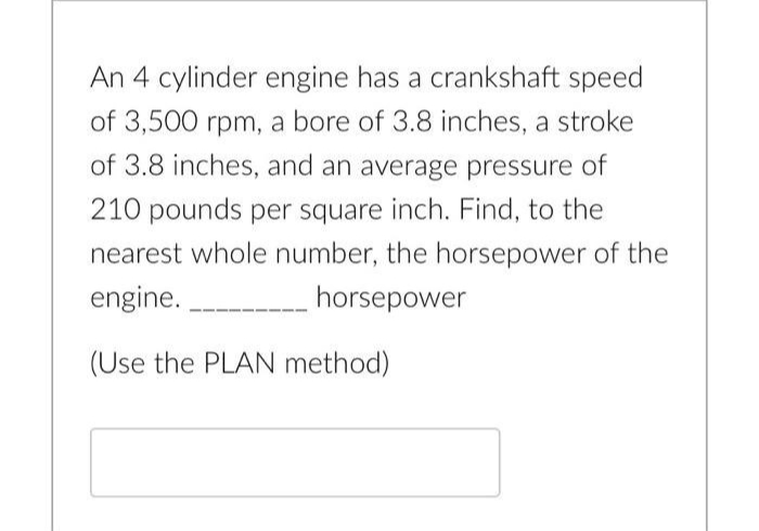 An 4 cylinder engine has a crankshaft speed
of 3,500 rpm, a bore of 3.8 inches, a stroke
of 3.8 inches, and an average pressure of
210 pounds per square inch. Find, to the
nearest whole number, the horsepower of the
engine.
horsepower
(Use the PLAN method)