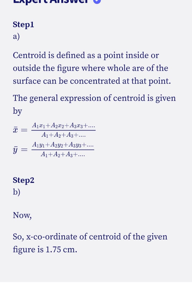 Step1
a)
Centroid is defined as a point inside or
outside the figure where whole are of the
surface can be concentrated at that point.
The general expression of centroid is given
by
X =
y
=
A1x1+A2x2+A3x3+....
A₁+A2+A3+....
A1y1+A2y2+A3y3+...
A₁+A2+A3+....
Step2
b)
Now,
So, x-co-ordinate of centroid of the given
figure is 1.75 cm.