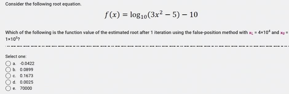 Consider the following root equation.
Which of the following is the function value of the estimated root after 1 iteration using the false-position method with x₁ = 4x104 and xu =
1x105?
Select one:
a. -0.0422
b. 0.0899
f(x) = log₁0 (3x² − 5) – 10
-
c. 0.1673
d. 0.0025
e. 70000