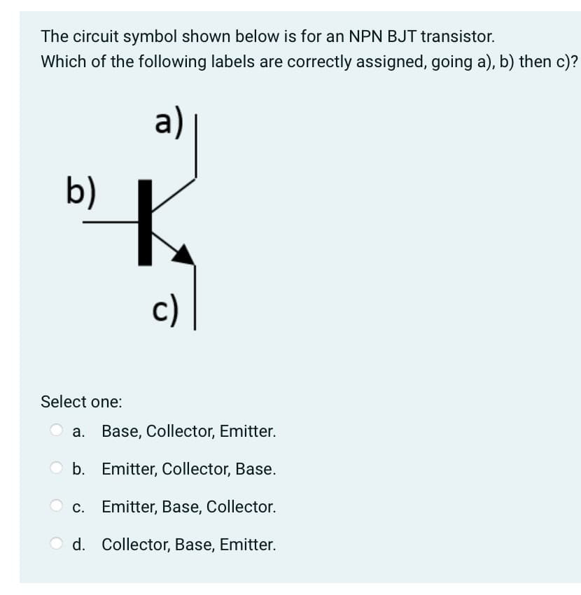 The circuit symbol shown below is for an NPN BJT transistor.
Which of the following labels are correctly assigned, going a), b) then c)?
b)
Select one:
a)
c)
a. Base, Collector, Emitter.
b. Emitter, Collector, Base.
Emitter, Base, Collector.
Od. Collector, Base, Emitter.