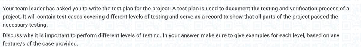 Your team leader has asked you to write the test plan for the project. A test plan is used to document the testing and verification process of a
project. It will contain test cases covering different levels of testing and serve as a record to show that all parts of the project passed the
necessary testing.
Discuss why it is important to perform different levels of testing. In your answer, make sure to give examples for each level, based on any
feature/s of the case provided.