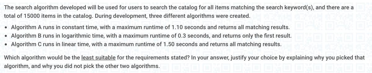 The search algorithm developed will be used for users to search the catalog for all items matching the search keyword(s), and there are a
total of 15000 items in the catalog. During development, three different algorithms were created.
• Algorithm A runs in constant time, with a maximum runtime of 1.10 seconds and returns all matching results.
●
Algorithm B runs in logarithmic time, with a maximum runtime of 0.3 seconds, and returns only the first result.
●
Algorithm C runs in linear time, with a maximum runtime of 1.50 seconds and returns all matching results.
Which algorithm would be the least suitable for the requirements stated? In your answer, justify your choice by explaining why you picked that
algorithm, and why you did not pick the other two algorithms.OND OND OND DAD