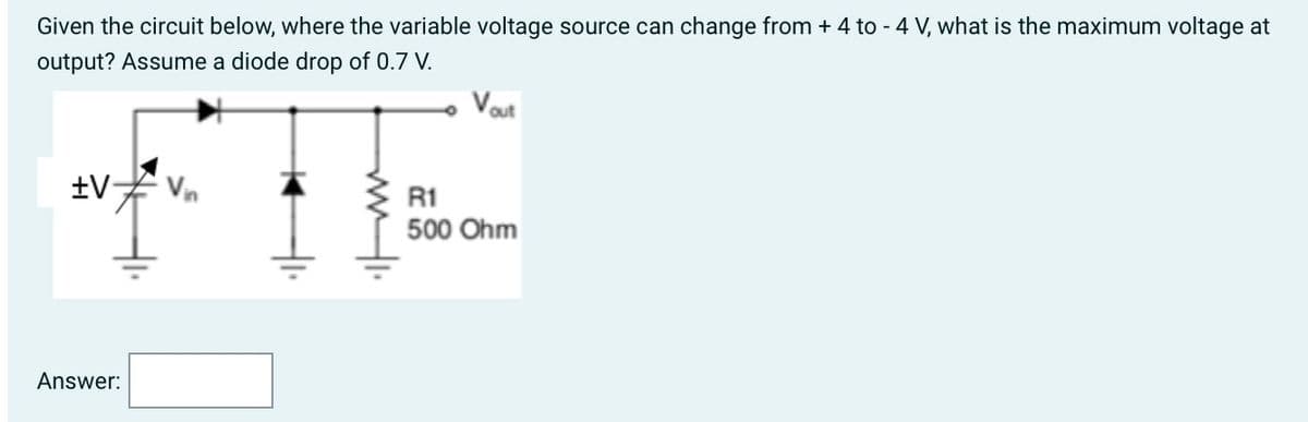 Given the circuit below, where the variable voltage source can change from + 4 to - 4 V, what is the maximum voltage at
output? Assume a diode drop of 0.7 V.
+V
Answer:
Vout
R1
500 Ohm