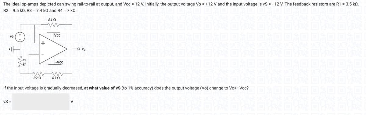 The ideal op-amps depicted can swing rail-to-rail at output, and Vcc = 12 V. Initially, the output voltage Vo = +12 V and the input voltage is vS = +12 V. The feedback resistors are R1 = 3.5 kn,
R2 = 9.5 KQ, R3 = 7.4 kQ and R4 = 7 k0.
VS
H
VS =
+
R1 Ω
+
R4 Ω
www
|_|vcc |
-Vcc
ww www
R2 Ω
R3 Ω
-O Vo
If the input voltage is gradually decreased, at what value of vS (to 1% accuracy) does the output voltage (Vo) change to Vo=-Vcc?
V
DEKORA