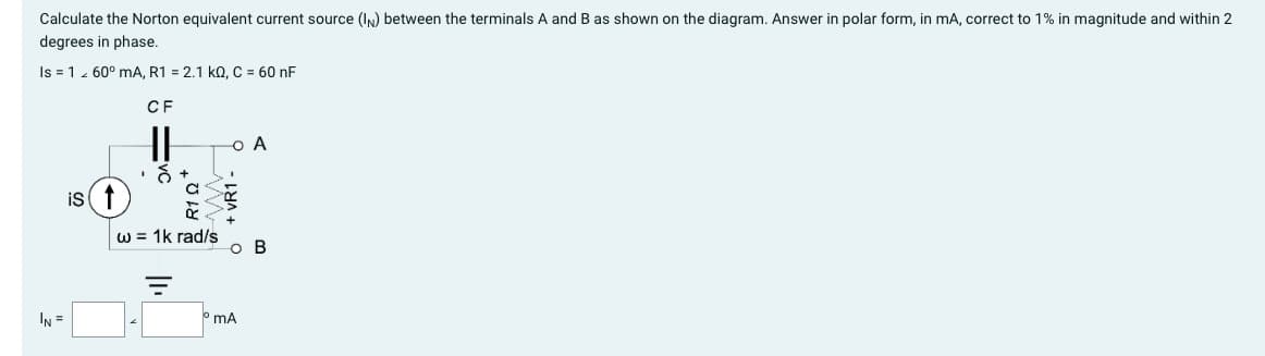 Calculate the Norton equivalent current source (IN) between the terminals A and B as shown on the diagram. Answer in polar form, in mA, correct to 1% in magnitude and within 2
degrees in phase.
Is = 1 60° mA, R1 = 2.1 KQ, C = 60 nF
CF
IN =
is ↑
&
w = 1k rad/s
||₁
O A
mA
B