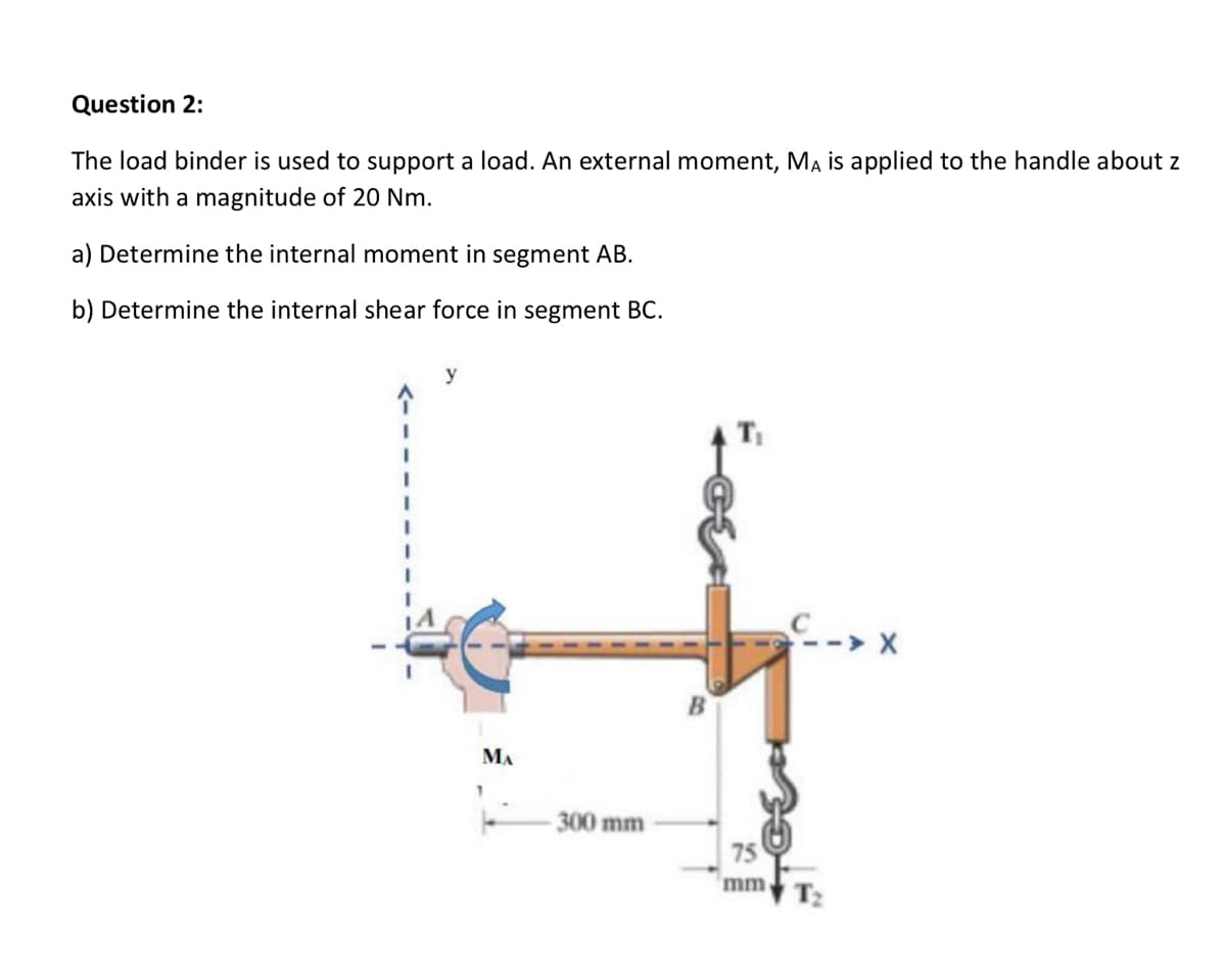 Question 2:
The load binder is used to support a load. An external moment, MA is applied to the handle about z
axis with a magnitude of 20 Nm.
a) Determine the internal moment in segment AB.
b) Determine the internal shear force in segment BC.
ΜΑ
-300 mm
75
mm
T₂