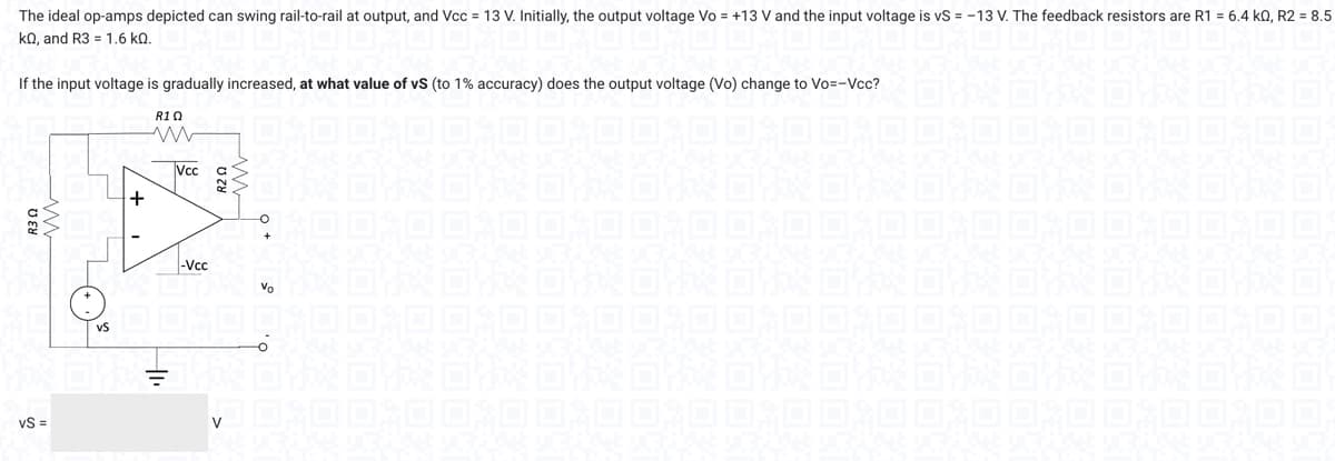 The ideal op-amps depicted can swing rail-to-rail at output, and Vcc= 13 V. Initially, the output voltage Vo = +13 V and the input voltage is vS = -13 V. The feedback resistors are R1 = 6.4 k0, R2 = 8.5
kQ, and R3 = 1.6 KQ.
If the input voltage is gradually increased, at what value of vS (to 1% accuracy) does the output voltage (Vo) change to Vo=-Vcc?
VVV
vS =
+
R10
Vcc
-Vcc
R20
04
O
Vo