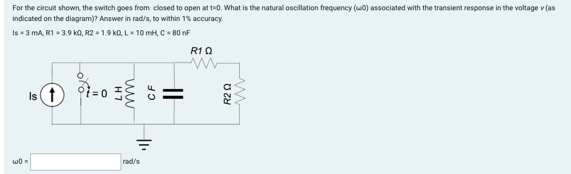 For the circuit shown, the switch goes from closed to open at t=0. What is the natural oscillation frequency (w0) associated with the transient response in the voltage v (as
indicated on the diagram)? Answer in rad/s, to within 1% accuracy.
Is = 3 mA, R1 = 3.9 k0, R2 = 1.9 kQ, L = 10 mH, C = 80 nF
Is (↑)
w0 =
O
H7
ww
CF
Il
+1₁
rad/s
R1Q
R2 Ω
