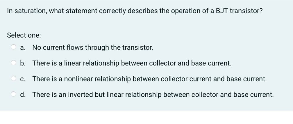 In saturation, what statement correctly describes the operation of a BJT transistor?
Select one:
a. No current flows through the transistor.
Ob.
There is a linear relationship between collector and base current.
There is a nonlinear relationship between collector current and base current.
d. There is an inverted but linear relationship between collector and base current.
C.