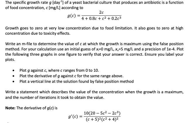 The specific growth rate g [day'¹] of a yeast bacterial culture that produces an antibiotic is a function
of food concentration, c [mg/L] according to
g(c):
Growth goes to zero at very low concentration due to food limitation. It also goes to zero at high
concentration due to toxicity effects.
2c
4+0.8c+ c² + 0.2c³
Write an m-file to determine the value of c at which the growth is maximum using the false position
method. For your calculation use an initial guess of x=0 mg/L, x,-5 mg/L and a precision of 1e-4. Plot
the following three graphs in one figure to verify that your answer is correct. Ensure you label your
plots.
●
Plot g against c, where c ranges from 0 to 10.
Plot the derivative of g against c for the same range above.
•
Plot a vertical line at the solution found by false position method
Write a statement which describes the value of the concentration when the growth is a maximum,
and the number of iterations it took to obtain the value.
Note: The derivative of g(c) is
g'(c)
10(20-5c²2c³)
(c + 5)² (c² + 4)²