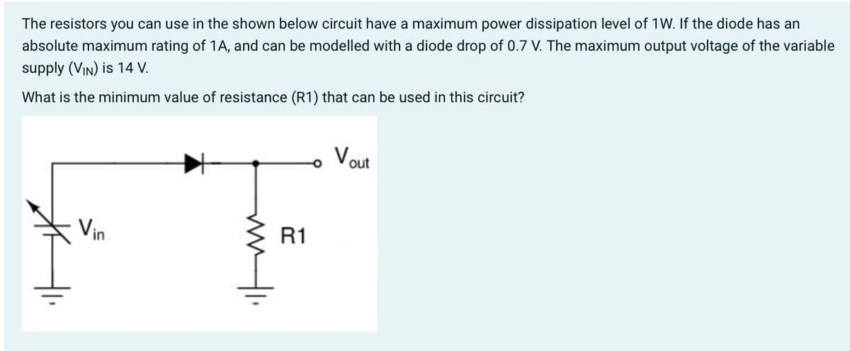 The resistors you can use in the shown below circuit have a maximum power dissipation level of 1W. If the diode has an
absolute maximum rating of 1A, and can be modelled with a diode drop of 0.7 V. The maximum output voltage of the variable
supply (VIN) is 14 V.
What is the minimum value of resistance (R1) that can be used in this circuit?
FT
Vin
R1
Vout