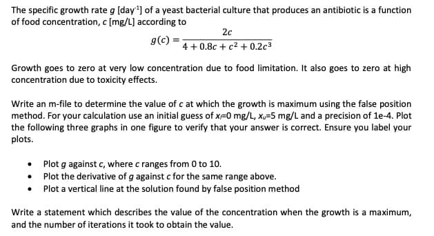 The specific growth rate g [day¹] of a yeast bacterial culture that produces an antibiotic is a function
of food concentration, c [mg/L] according to
g(c) =
2c
4+0.8c+ c² +0.2c³
Growth goes to zero at very low concentration due to food limitation. It also goes to zero at high
concentration due to toxicity effects.
Write an m-file to determine the value of c at which the growth is maximum using the false position
method. For your calculation use an initial guess of x=0 mg/L, xu-5 mg/L and a precision of 1e-4. Plot
the following three graphs in one figure to verify that your answer is correct. Ensure you label your
plots.
Plot g against c, where c ranges from 0 to 10.
•
Plot the derivative of g against c for the same range above.
• Plot a vertical line at the solution found by false position method
Write a statement which describes the value of the concentration when the growth is a maximum,
and the number of iterations it took to obtain the value.
