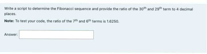 Write a script to determine the Fibonacci sequence and provide the ratio of the 30th and 29th term to 4 decimal
places.
Note: To test your code, the ratio of the 7th and 6th terms is 1.6250.
Answer: