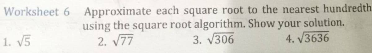 Worksheet 6 Approximate each square root to the nearest hundredth
using the square root algorithm. Show your solution.
2. √77
3. √306
4. √3636
1. √5