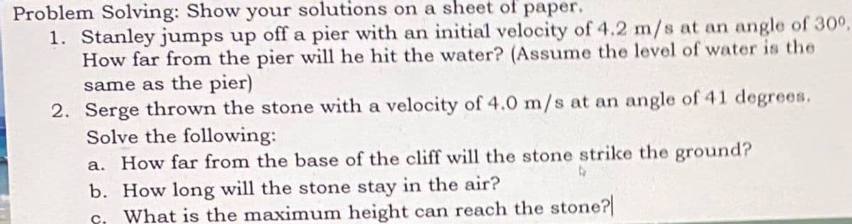 Problem Solving: Show your solutions on a sheet of paper.
1. Stanley jumps up off a pier with an initial velocity of 4.2 m/s at an angle of 30°,
How far from the pier will he hit the water? (Assume the level of water is the
same as the pier)
2. Serge thrown the stone with a velocity of 4.0 m/s at an angle of 41 degrees.
Solve the following:
a. How far from the base of the cliff will the stone strike the ground?
b. How long will the stone stay in the air?
ç. What is the maximum height can reach the stone?
