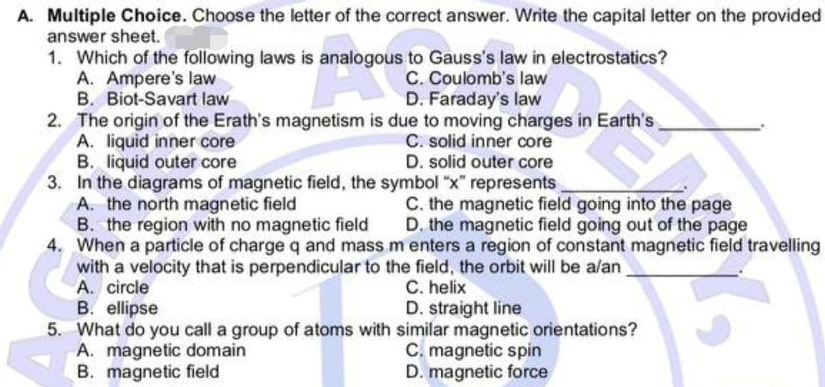 A. Multiple Choice. Choose the letter of the correct answer. Write the capital letter on the provided
answer sheet.
1. Which of the following laws is analogous to Gauss's law in electrostatics?
A. Ampere's law
C. Coulomb's law
D. Faraday's law
B. Biot-Savart law
2. The origin of the Erath's magnetism is due to moving charges in Earth's
A. liquid inner core
C. solid inner core
B. liquid outer core
D. solid outer core
3. In the diagrams of magnetic field, the symbol "x" represents
A. the north magnetic field
C. the magnetic field going into the page
B. the region with no magnetic field
D. the magnetic field going out of the page
4. When a particle of charge q and mass m enters a region of constant magnetic field travelling
with a velocity that is perpendicular to the field, the orbit will be a/an
A. circle
C. helix
B. ellipse
D. straight line
5. What do you call a group of atoms with similar magnetic orientations?
A. magnetic domain
C. magnetic spin
B. magnetic field
D. magnetic force