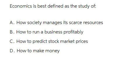 Economics is best defined as the study of:
A. How society manages its scarce resources
B. How to run a business profitably
C. How to predict stock market prices
D. How to make money