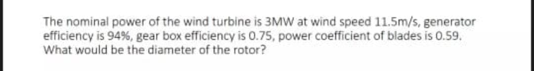 The nominal power of the wind turbine is 3MW at wind speed 11.5m/s, generator
efficiency is 94%, gear box efficiency is 0.75, power coefficient of blades is 0.59.
What would be the diameter of the rotor?
