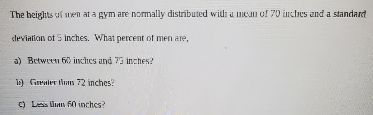 The heights of men at a gym are normally distributed with a mean of 70 inches and a standard
deviation of 5 inches. What percent of men are,
a) Between 60 inches and 75 inches?
b) Greater than 72 inches?
c) Less than 60 inches?