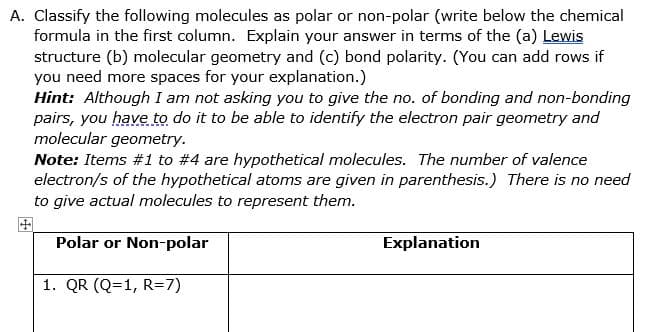 A. Classify the following molecules as polar or non-polar (write below the chemical
formula in the first column. Explain your answer in terms of the (a) Lewis
structure (b) molecular geometry and (c) bond polarity. (You can add rows if
you need more spaces for your explanation.)
Hint: Although I am not asking you to give the no. of bonding and non-bonding
pairs, you have to do it to be able to identify the electron pair geometry and
molecular geometry.
Note: Items #1 to #4 are hypothetical molecules. The number of valence
electron/s of the hypothetical atoms are given in parenthesis.) There is no need
to give actual molecules to represent them.
田
Polar or Non-polar
Explanation
1. QR (Q=1, R=7)
