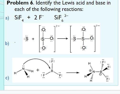 Problem 6. Identify the Lewis acid and base in
each of the following reactions:
a) SiF, + 2 F
SiF 2-
6
4
:O:
:S
b)
:
:O:
c)
+

