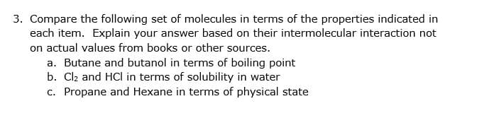 3. Compare the following set of molecules in terms of the properties indicated in
each item. Explain your answer based on their intermolecular interaction not
on actual values from books or other sources.
a. Butane and butanol in terms of boiling point
b. Cl2 and HCl in terms of solubility in water
c. Propane and Hexane in terms of physical state

